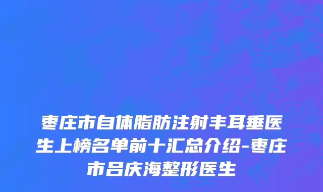 枣庄市自体脂肪注射丰耳垂医生上榜名单前十汇总介绍-枣庄市吕庆海整形医生