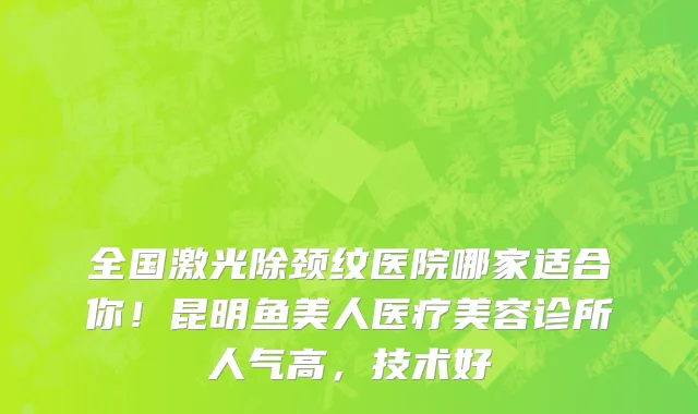 全国激光除颈纹医院哪家适合你！昆明鱼美人医疗美容诊所人气高，技术好