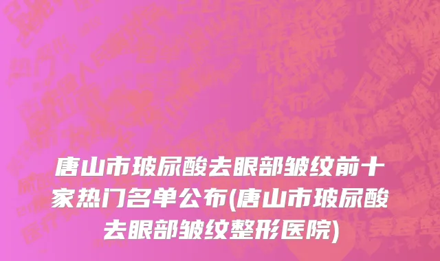 唐山市玻尿酸去眼部皱纹前十家热门名单公布(唐山市玻尿酸去眼部皱纹整形医院)