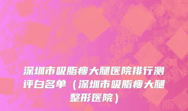 深圳市吸脂瘦大腿医院排行测评白名单（深圳市吸脂瘦大腿整形医院）
