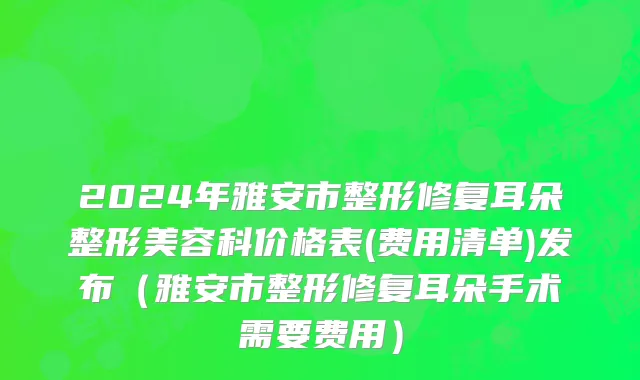 2024年雅安市整形修复耳朵整形美容科价格表(费用清单)发布（雅安市整形修复耳朵手术需要费用）
