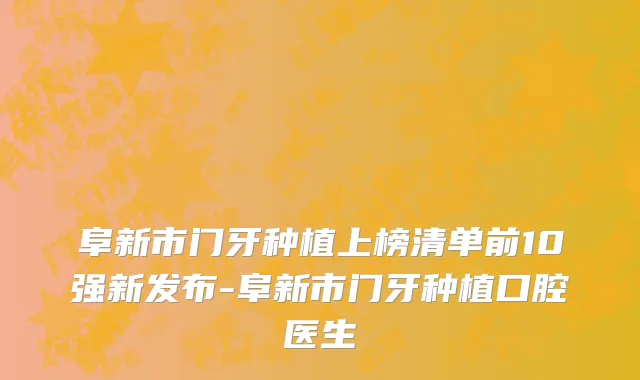 阜新市门牙种植上榜清单前10强新发布-阜新市门牙种植口腔医生