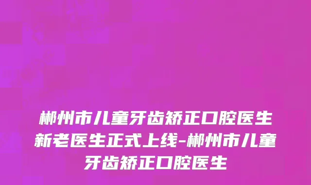 郴州市儿童牙齿矫正口腔医生新老医生正式上线-郴州市儿童牙齿矫正口腔医生