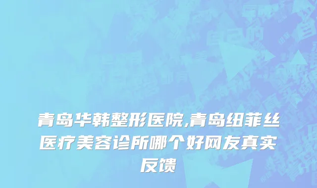 青岛华韩整形医院,青岛纽菲丝医疗美容诊所哪个好网友真实反馈