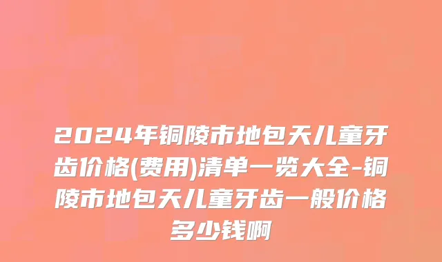 2024年铜陵市地包天儿童牙齿价格(费用)清单一览大全-铜陵市地包天儿童牙齿一般价格多少钱啊