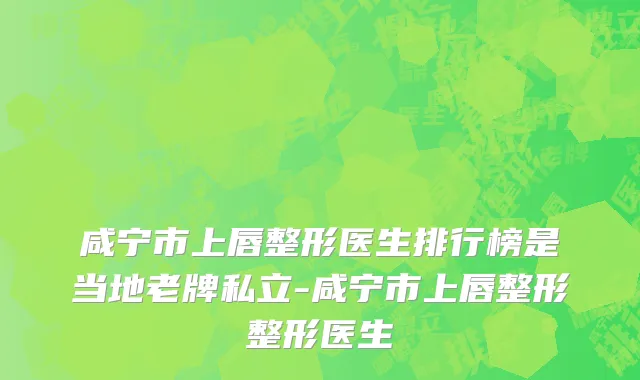 咸宁市上唇整形医生排行榜是当地老牌私立-咸宁市上唇整形整形医生