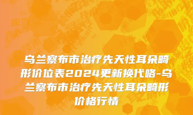 乌兰察布市治疗先天性耳朵畸形价位表2024更新换代咯-乌兰察布市治疗先天性耳朵畸形价格行情