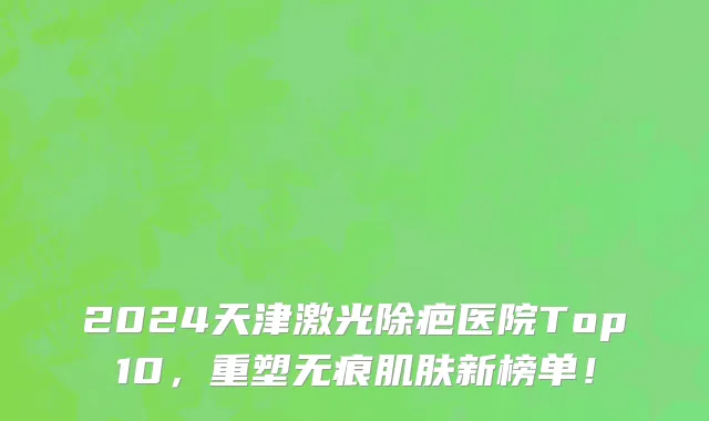 2024天津激光除疤医院Top10,重塑无痕肌肤新榜单!