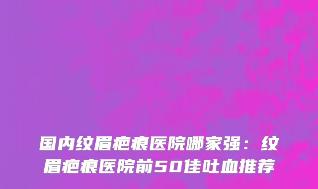 国内纹眉疤痕医院哪家强：纹眉疤痕医院前50佳吐血推荐
