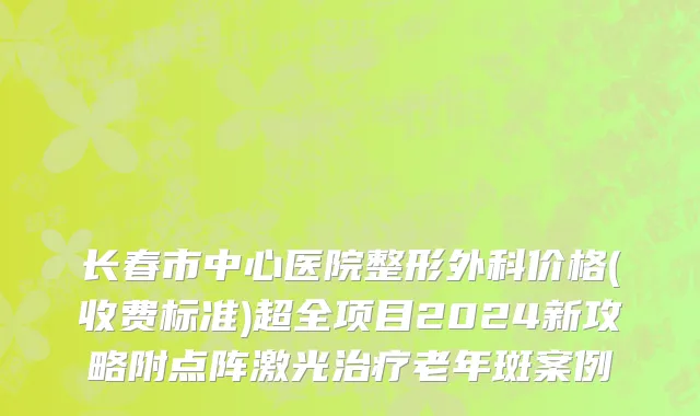 长春市中心医院整形外科价格(收费标准)超全项目2024新攻略附点阵激光治疗老年斑案例