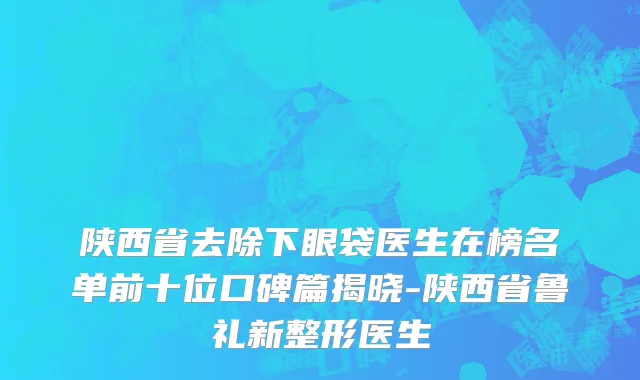 陕西省去除下眼袋医生在榜名单前十位口碑篇揭晓-陕西省鲁礼新整形医生