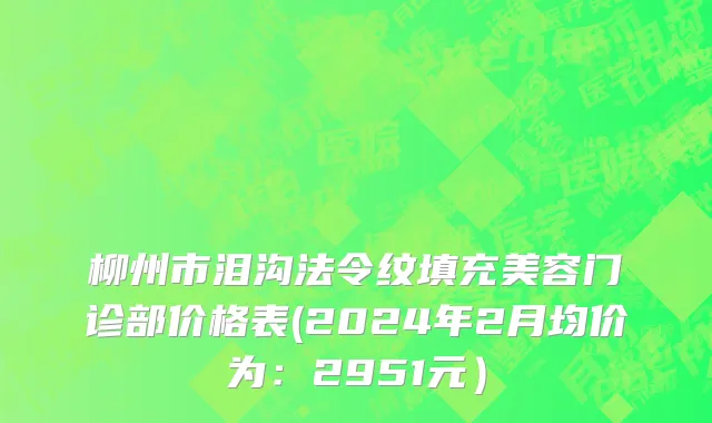 柳州市泪沟法令纹填充美容门诊部价格表(2024年2月均价为：2951元）
