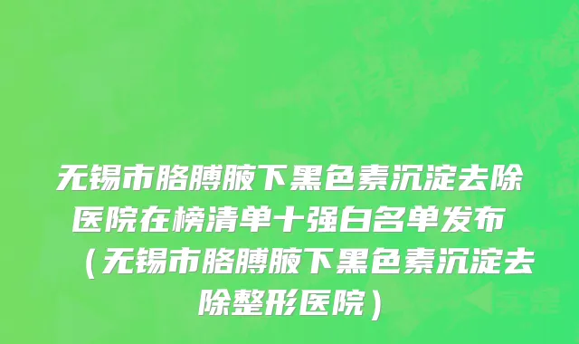 无锡市胳膊腋下黑色素沉淀去除医院在榜清单十强白名单发布（无锡市胳膊腋下黑色素沉淀去除整形医院）