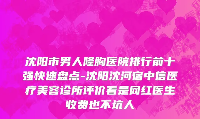 沈阳市男人隆胸医院排行前十强快速盘点-沈阳沈河宿中信医疗美容诊所评价看是网红医生收费也不坑人