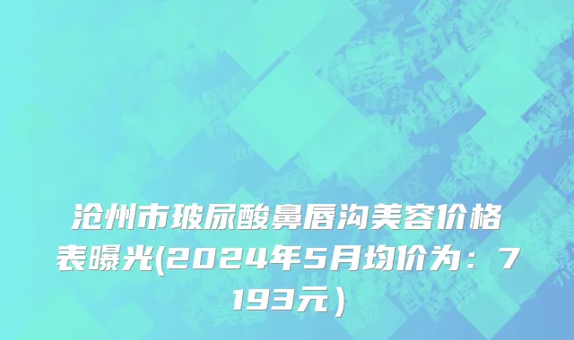 沧州市玻尿酸鼻唇沟美容价格表曝光(2024年5月均价为：7193元）