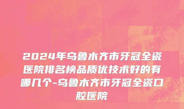 2024年乌鲁木齐市牙冠全瓷医院排名榜品质优技术好的有哪几个-乌鲁木齐市牙冠全瓷口腔医院