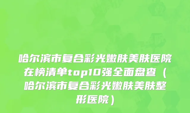 哈尔滨市复合彩光嫩肤美肤医院在榜清单top10强全面盘查（哈尔滨市复合彩光嫩肤美肤整形医院）