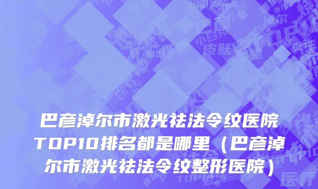 巴彦淖尔市激光祛法令纹医院TOP10排名都是哪里（巴彦淖尔市激光祛法令纹整形医院）