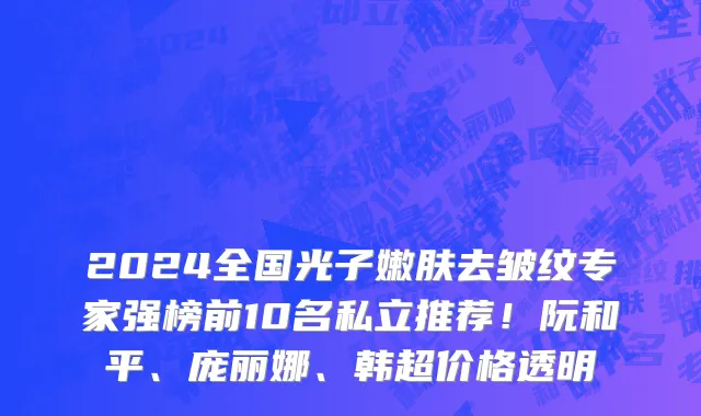 2024全国光子嫩肤去皱纹专家强榜前10名私立推荐!阮和平、庞丽娜、韩超价格透明