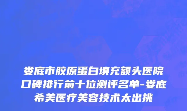 娄底市胶原蛋白填充额头医院口碑排行前十位测评名单-娄底希美医疗美容技术太出挑