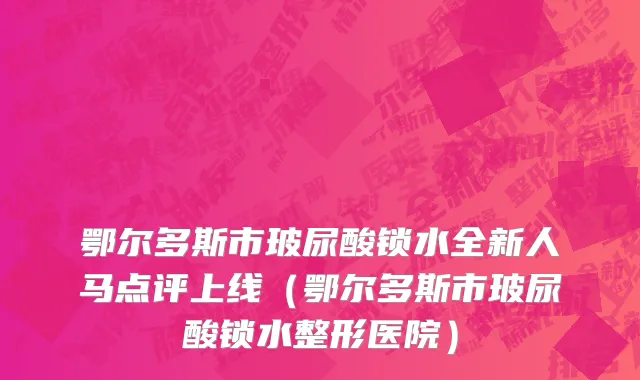 鄂尔多斯市玻尿酸锁水全新人马点评上线（鄂尔多斯市玻尿酸锁水整形医院）