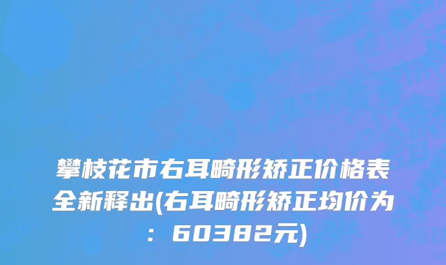 攀枝花市右耳畸形矫正价格表全新释出(右耳畸形矫正均价为：60382元)