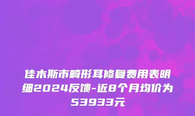 佳木斯市畸形耳修复费用表明细2024反馈-近8个月均价为53933元