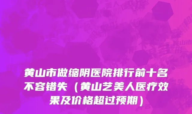 黄山市做缩阴医院排行前十名不容错失（黄山艺美人医疗效果及价格超过预期）
