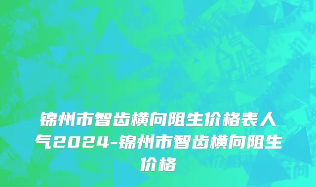 锦州市智齿横向阻生价格表人气2024-锦州市智齿横向阻生价格