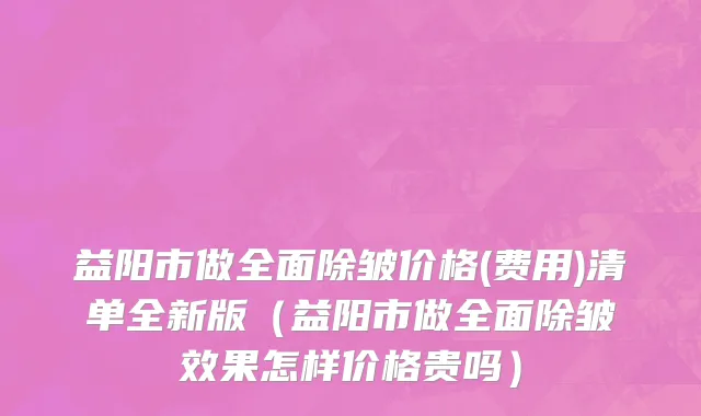 益阳市做全面除皱价格(费用)清单全新版（益阳市做全面除皱效果怎样价格贵吗）