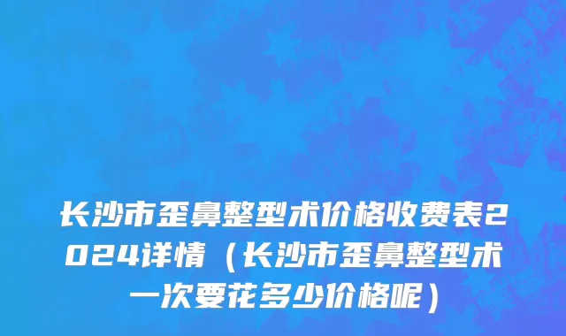 长沙市歪鼻整型术价格收费表2024详情（长沙市歪鼻整型术一次要花多少价格呢）
