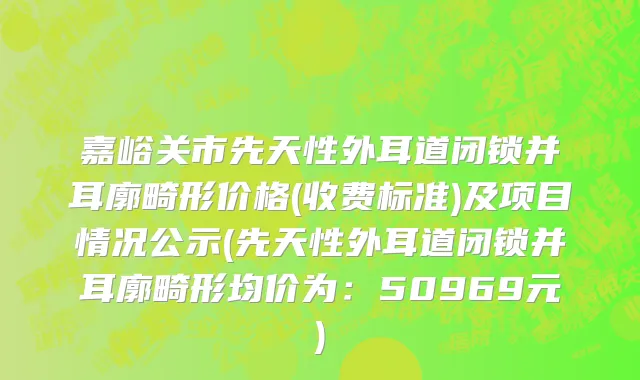 嘉峪关市先天性外耳道闭锁并耳廓畸形价格(收费标准)及项目情况公示(先天性外耳道闭锁并耳廓畸形均价为：50969元)