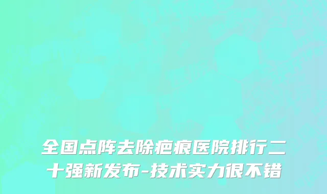 全国点阵去除疤痕医院排行二十强新发布-技术实力很不错