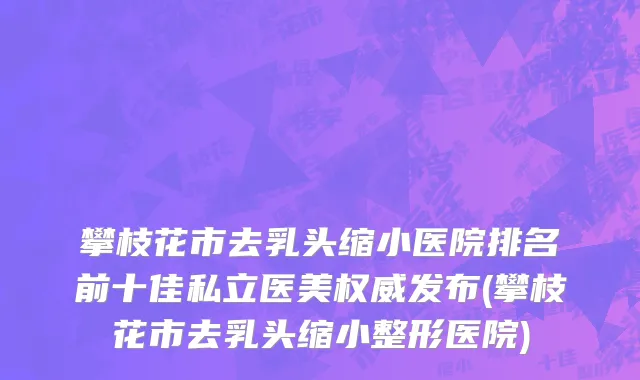 攀枝花市去乳头缩小医院排名前十佳私立医美权威发布(攀枝花市去乳头缩小整形医院)