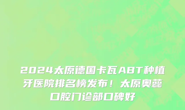 2024太原德国卡瓦ABT种植牙医院排名榜发布!太原奥蕊口腔门诊部口碑好