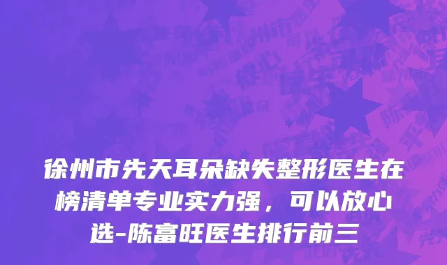 徐州市先天耳朵缺失整形医生在榜清单专业实力强，可以放心选-陈富旺医生排行前三