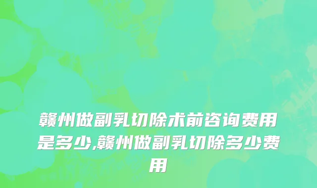 赣州做副乳切除术前咨询费用是多少,赣州做副乳切除多少费用