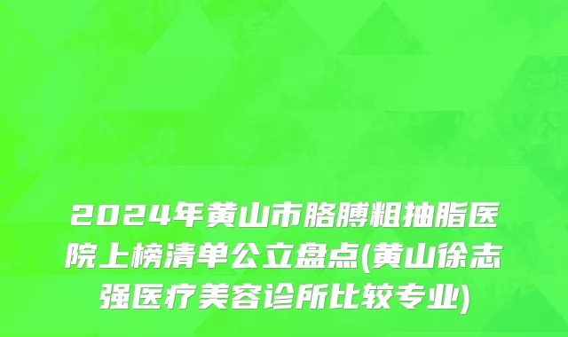 2024年黄山市胳膊粗抽脂医院上榜清单公立盘点(黄山徐志强医疗美容诊所比较专业)