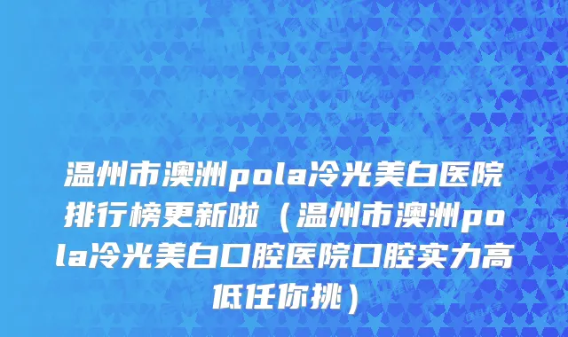 温州市澳洲pola冷光美白医院排行榜更新啦（温州市澳洲pola冷光美白口腔医院口腔实力高低任你挑）