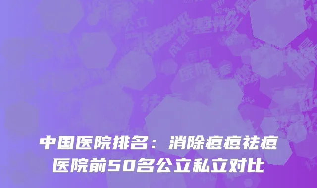 中国医院排名：消除痘痘祛痘医院前50名公立私立对比