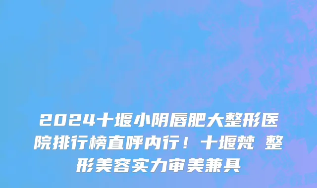 2024十堰小阴唇肥大整形医院排行榜直呼内行!十堰梵媞整形美容实力审美兼具