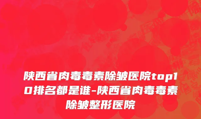 陕西省肉毒毒素除皱医院top10排名都是谁-陕西省肉毒毒素除皱整形医院