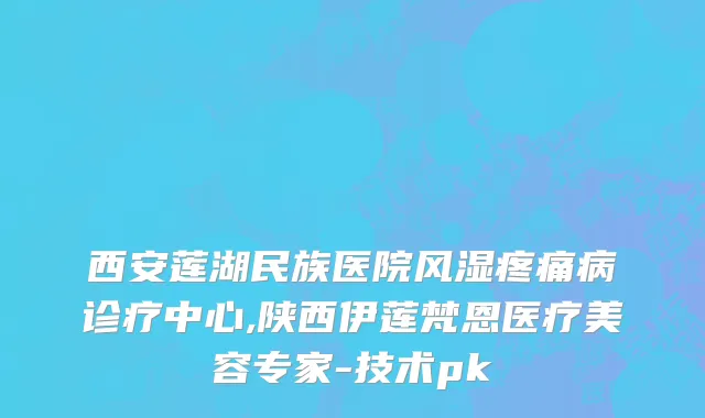 西安莲湖民族医院风湿疼痛病诊疗中心,陕西伊莲梵恩医疗美容专家-技术pk