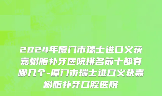 2024年厦门市瑞士进口义获嘉树脂补牙医院排名前十都有哪几个-厦门市瑞士进口义获嘉树脂补牙口腔医院