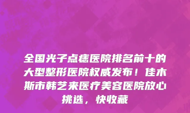 全国光子点痣医院排名前十的大型整形医院权威发布！佳木斯市韩艺来医疗美容医院放心挑选，快收藏