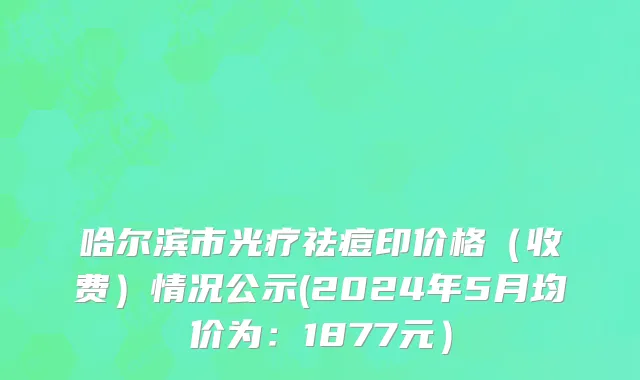 哈尔滨市光疗祛痘印价格（收费）情况公示(2024年5月均价为：1877元）