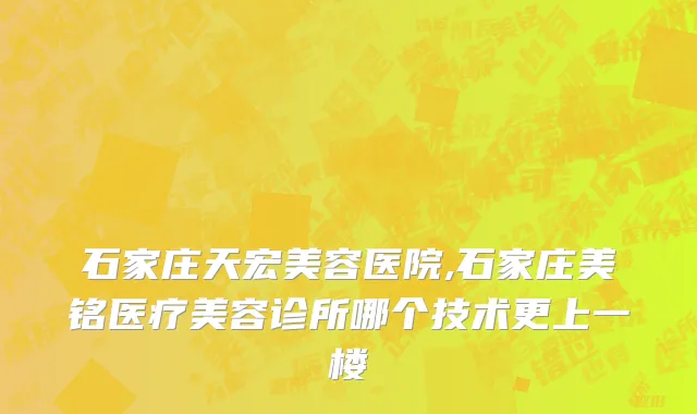 石家庄天宏美容医院,石家庄美铭医疗美容诊所哪个技术更上一楼