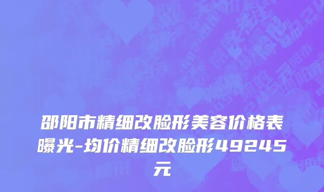 邵阳市精细改脸形美容价格表曝光-均价精细改脸形49245元