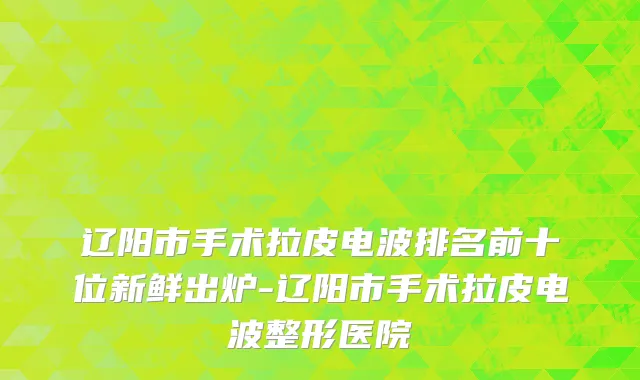 辽阳市手术拉皮电波排名前十位新鲜出炉-辽阳市手术拉皮电波整形医院