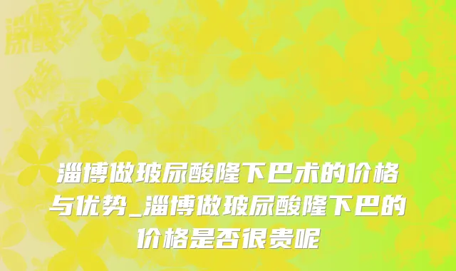 淄博做玻尿酸隆下巴术的价格与优势_淄博做玻尿酸隆下巴的价格是否很贵呢